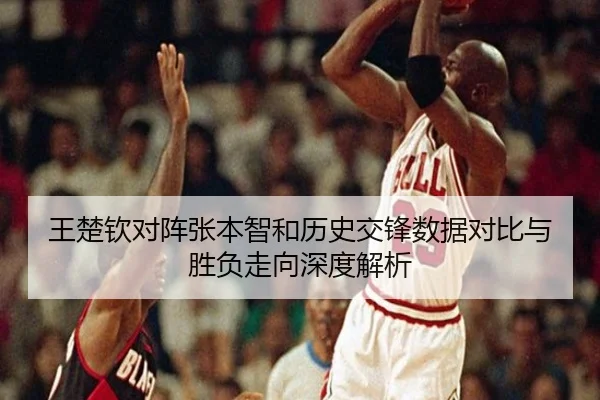 王楚钦对阵张本智和历史交锋数据对比与胜负走向深度解析